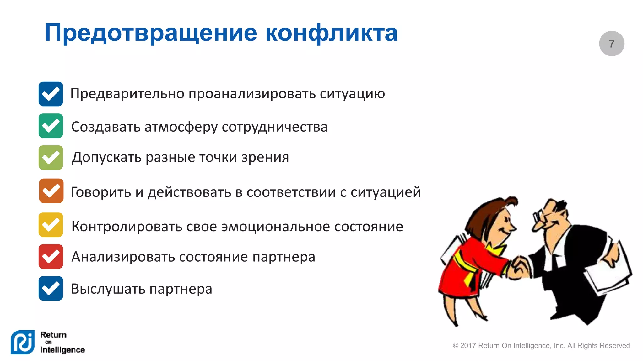 © 2017 Return On Intelligence, Inc. All Rights Reserved
7
Предотвращение конфликта
Предварительно проанализировать ситуацию
Создавать атмосферу сотрудничества
Допускать разные точки зрения
Говорить и действовать в соответствии с ситуацией
Контролировать свое эмоциональное состояние
Анализировать состояние партнера
Выслушать партнера
 