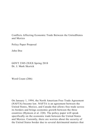 Conflicts Affecting Economic Trade Between the UnitedStates
and Mexico
Policy Paper Proposal
John Doe
GOVT 2305-2XXX Spring 2018
Dr. J. Mark Skorick
Word Count (206)
On January 1, 1994, the North American Free Trade Agreement
(NAFTA) became law. NAFTA is an agreement between the
United States, Mexico, and Canada that allows free trade across
its borders and brings economic growth between the three
countries (Hymson et al. 220). The policy paper will speak
specifically on the economic trade between the United States
and Mexico. Currently, there are worries about the security of
the United States border due to several detrimental matters that
 