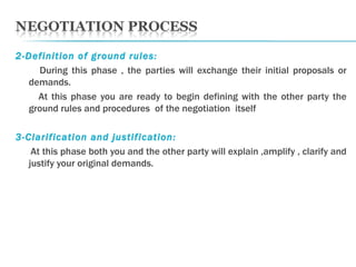 2-Definition of ground rules: During this phase , the parties will exchange their initial proposals or demands. At this phase you are ready to begin defining with the other party the ground rules and procedures  of the negotiation  itself  3-Clarification and justification:  At this phase both you and the other party will explain ,amplify , clarify and justify your original demands. 