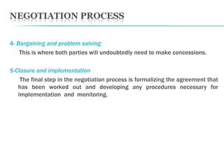 4-  Bargaining and problem solving: This is where both parties will undoubtedly need to make concessions. 5-Closure and implementation The final step in the negotiation process is formalizing the agreement that has been worked out and developing any procedures necessary for implementation  and  monitoring.  