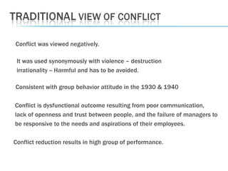 Conflict was viewed negatively.   It was used synonymously with violence – destruction irrationality -- Harmful and has to be avoided.   Consistent with group behavior attitude in the 1930 & 1940 Conflict is dysfunctional outcome resulting from poor communication,  lack of openness and trust between people, and the failure of managers to be responsive to the needs and aspirations of their employees. Conflict reduction results in high group of performance. 