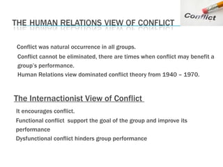Conflict was natural occurrence in all groups.  Conflict cannot be eliminated, there are times when conflict may benefit a group’s performance. Human Relations view dominated conflict theory from 1940 – 1970. The Internactionist View of Conflict  It encourages conflict. Functional conflict  support the goal of the group and improve its performance Dysfunctional conflict hinders group performance  