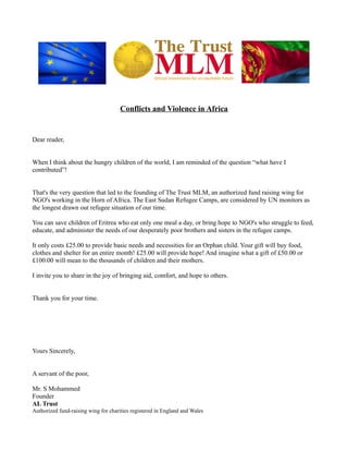 Conflicts and Violence in Africa
Dear reader,
When I think about the hungry children of the world, I am reminded of the question “what have I
contributed”!
That's the very question that led to the founding of The Trust MLM, an authorized fund raising wing for
NGO's working in the Horn of Africa. The East Sudan Refugee Camps, are considered by UN monitors as
the longest drawn out refugee situation of our time.
You can save children of Eritrea who eat only one meal a day, or bring hope to NGO's who struggle to feed,
educate, and administer the needs of our desperately poor brothers and sisters in the refugee camps.
It only costs £25.00 to provide basic needs and necessities for an Orphan child. Your gift will buy food,
clothes and shelter for an entire month! £25.00 will provide hope! And imagine what a gift of £50.00 or
£100.00 will mean to the thousands of children and their mothers.
I invite you to share in the joy of bringing aid, comfort, and hope to others.
Thank you for your time.
Yours Sincerely,
A servant of the poor,
Mr. S Mohammed
Founder
AL Trust
Authorized fund-raising wing for charities registered in England and Wales
 