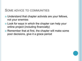 Some advice to communities<br />Understand that chapter activists are your fellows, not your enemies<br />Look for ways in...