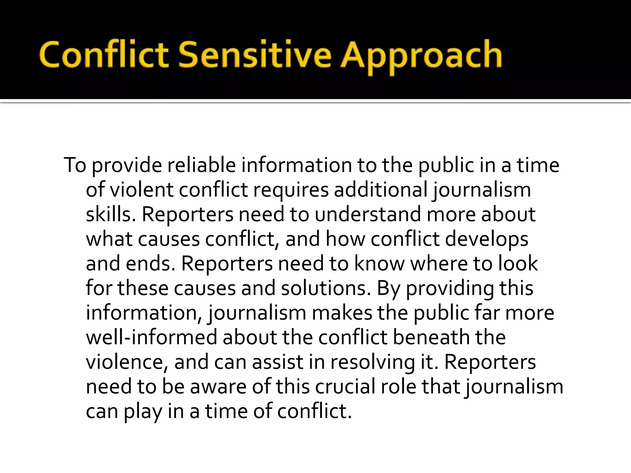 To provide reliable information to the public in a time 
of violent conflict requires additional journalism 
skills. Reporters need to understand more about 
what causes conflict, and how conflict develops 
and ends. Reporters need to know where to look 
for these causes and solutions. By providing this 
information, journalism makes the public far more 
well-informed about the conflict beneath the 
violence, and can assist in resolving it. Reporters 
need to be aware of this crucial role that journalism 
can play in a time of conflict. 
 