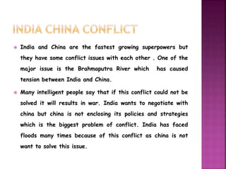  India and China are the fastest growing superpowers but 
they have some conflict issues with each other . One of the 
major issue is the Brahmaputra River which has caused 
tension between India and China. 
 Many intelligent people say that if this conflict could not be 
solved it will results in war. India wants to negotiate with 
china but china is not enclosing its policies and strategies 
which is the biggest problem of conflict. India has faced 
floods many times because of this conflict as china is not 
want to solve this issue. 
 