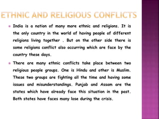  India is a nation of many more ethnic and religions. It is 
the only country in the world of having people of different 
religions living together . But on the other side there is 
some religions conflict also occurring which are face by the 
country these days. 
 There are many ethnic conflicts take place between two 
religious people groups. One is Hindu and other is Muslim. 
These two groups are fighting all the time and having some 
issues and misunderstandings. Punjab and Assam are the 
states which have already face this situation in the past. 
Both states have faces many lose during the crisis. 
 