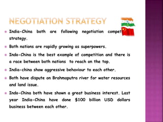  India-China both are following negotiation competition 
strategy. 
 Both nations are rapidly growing as superpowers. 
 Indo-China is the best example of competition and there is 
a race between both nations to reach on the top. 
 India-china show aggressive behaviour to each other. 
 Both have dispute on Brahmaputra river for water resources 
and land issue. 
 Indo-China both have shown a great business interest. Last 
year India-China have done $100 billion USD dollars 
business between each other. 
 