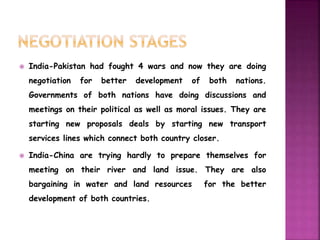  India-Pakistan had fought 4 wars and now they are doing 
negotiation for better development of both nations. 
Governments of both nations have doing discussions and 
meetings on their political as well as moral issues. They are 
starting new proposals deals by starting new transport 
services lines which connect both country closer. 
 India-China are trying hardly to prepare themselves for 
meeting on their river and land issue. They are also 
bargaining in water and land resources for the better 
development of both countries. 
 