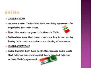  INDIA-CHINA 
 At some extent India-china both are doing agreement for 
negotiating for their issues. 
 Now china wants to grow its business in India. 
 India-china know that there is only one key to success by 
having both countries business and sharing of resources. 
 INDIA-PAKISTAN 
 India-Pakistan both have no BATNA because India wants 
that Pakistan can stand against terrorism, but Pakistan 
refuses India’s agreement. 
 