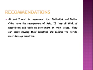  At last I want to recommend that India-Pak and India- 
China have the superpowers of Asia. If they all think of 
negotiation and work on settlement on their issues. They 
can easily develop their countries and become the world’s 
most develop countries. 
