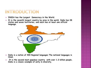  INDIA has the Largest Democracy in the World. 
 It is the seventh largest country by area in the world. India has 28 
states and seven territories, and each has at least one official 
language. 
 India is a nation of 400 Regional languages The national languages is 
Hindi. 
 It is the second most populous country with over 1.2 billion people. 
India is a classic example of unity in diversity. 
 