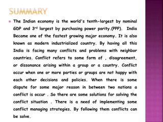  The Indian economy is the world's tenth-largest by nominal 
GDP and 3rd largest by purchasing power parity.(PPP). India 
Became one of the fastest growing major economy. It is also 
known as modern industrialized country. By having all this 
India is facing many conflicts and problems with neighbor 
countries. Conflict refers to some form of , disagreement, 
or dissonance arising within a group or a country. Conflict 
occur when one or more parties or groups are not happy with 
each other decisions and policies. When there is some 
dispute for some major reason in between two nations a 
conflict is occur . So there are some solutions for solving the 
conflict situation . There is a need of implementing some 
conflict managing strategies. By following them conflicts can 
be solve. 
 
