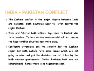  The Kashmir conflict is the major dispute between India 
and Pakistan. Both Countries want to over control the 
region Kashmir. 
 India and Pakistan both nations lays claim to Kashmir due 
to nationalism. In both nations controversial politics creates 
the huge conflict situation now these days. 
 Conflicting strategies are the solution for the Kashmir 
region but both nations have some issues which are not 
going to solve and yet the decisions are not taken by the 
both country governments. India- Pakistan both are not 
compromising hence there is no negotiation seen. 
 