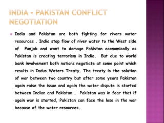  India and Pakistan are both fighting for rivers water 
resources . India stop flow of river water to the West side 
of Punjab and want to damage Pakistan economically as 
Pakistan is creating terrorism in India. But due to world 
bank involvement both nations negotiate at some point which 
results in Indus Waters Treaty. The treaty is the solution 
of war between two country but after some years Pakistan 
again raise the issue and again the water dispute is started 
between Indian and Pakistan . Pakistan was in fear that if 
again war is started, Pakistan can face the lose in the war 
because of the water resources. 
 