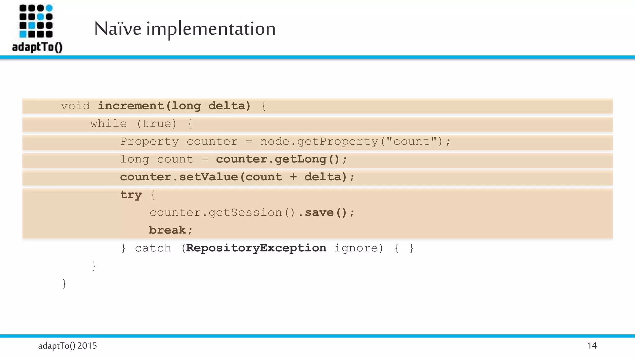 Naïve implementation
adaptTo()2015 14
void increment(long delta) {
while (true) {
Property counter = node.getProperty("count");
long count = counter.getLong();
counter.setValue(count + delta);
try {
counter.getSession().save();
break;
} catch (RepositoryException ignore) { }
}
}
 