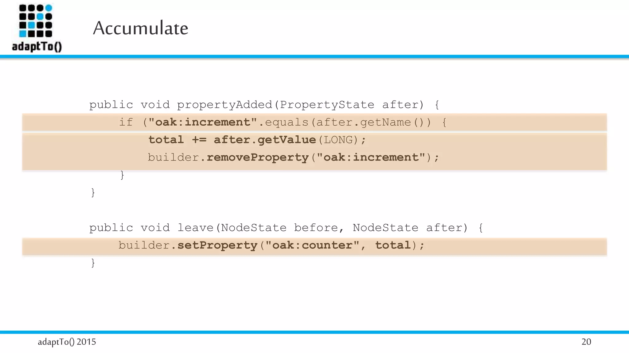 Accumulate
adaptTo()2015 20
public void propertyAdded(PropertyState after) {
if ("oak:increment".equals(after.getName()) {
total += after.getValue(LONG);
builder.removeProperty("oak:increment");
}
}
public void leave(NodeState before, NodeState after) {
builder.setProperty("oak:counter", total);
}
 