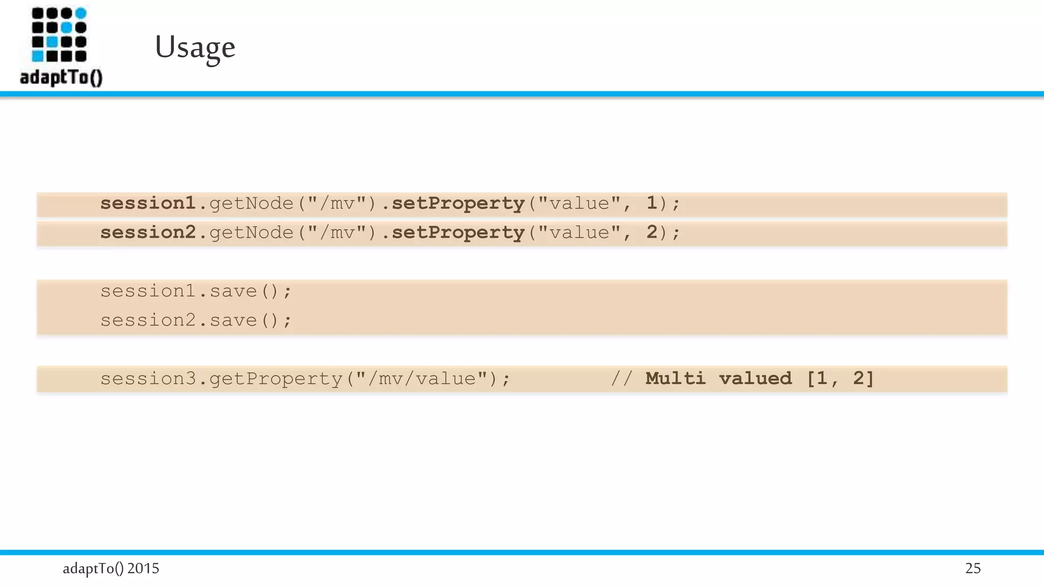 Usage
adaptTo()2015 25
session1.getNode("/mv").setProperty("value", 1);
session2.getNode("/mv").setProperty("value", 2);
session1.save();
session2.save();
session3.getProperty("/mv/value"); // Multi valued [1, 2]
 