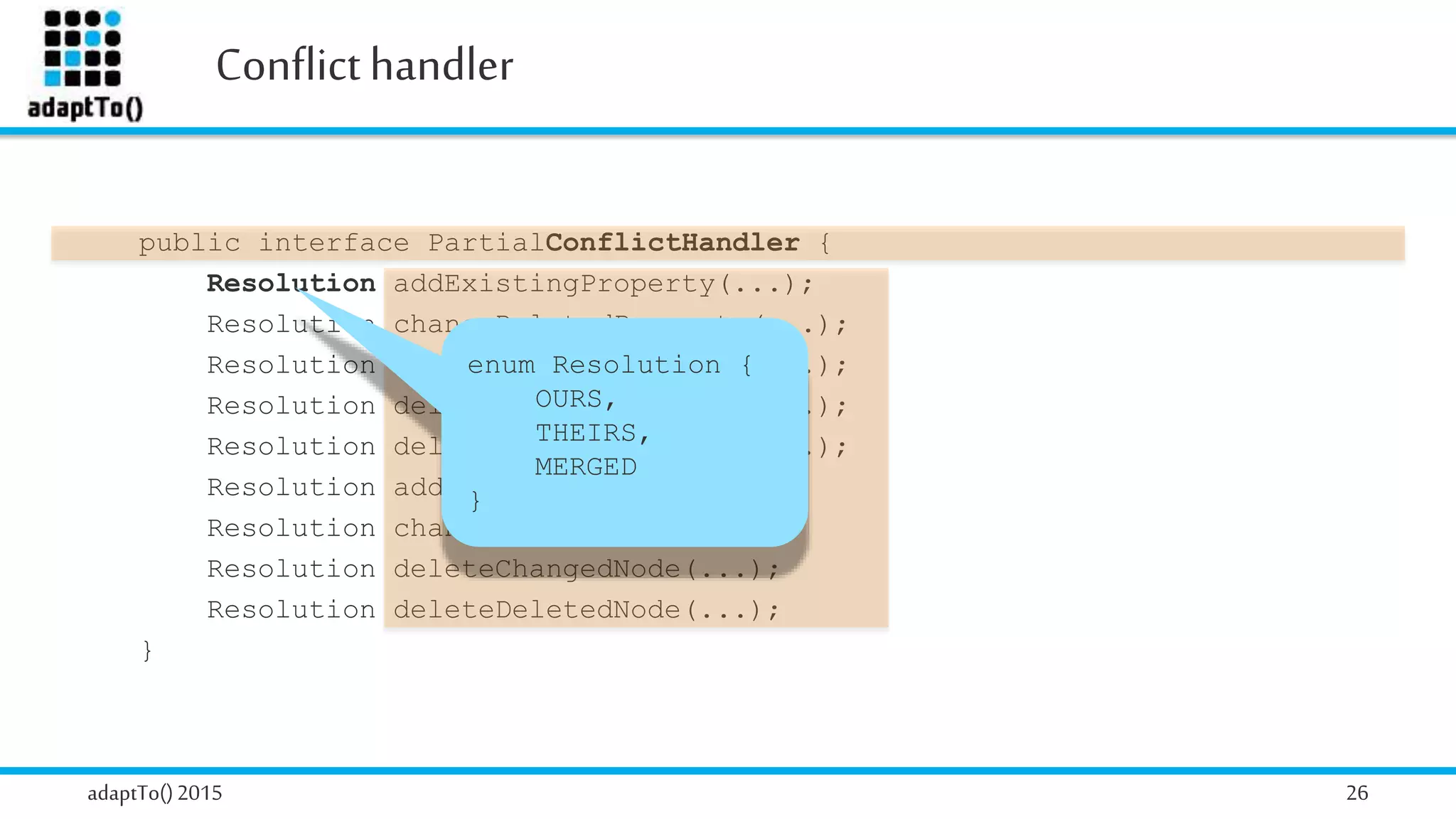 Conflicthandler
adaptTo()2015 26
public interface PartialConflictHandler {
Resolution addExistingProperty(...);
Resolution changeDeletedProperty(...);
Resolution changeChangedProperty(...);
Resolution deleteDeletedProperty(...);
Resolution deleteChangedProperty(...);
Resolution addExistingNode(...);
Resolution changeDeletedNode(...);
Resolution deleteChangedNode(...);
Resolution deleteDeletedNode(...);
}
enum Resolution {
OURS,
THEIRS,
MERGED
}
 