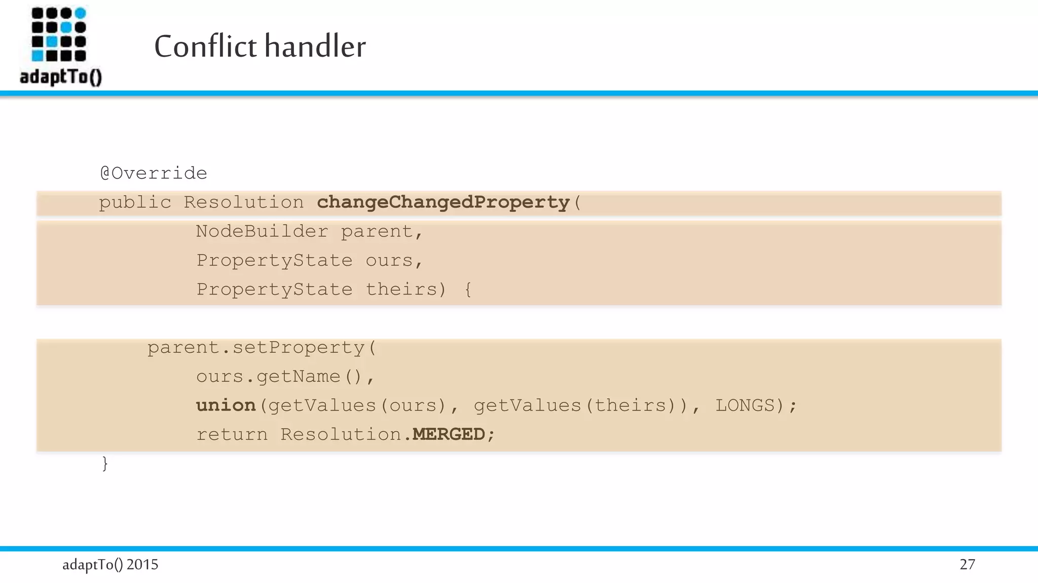 Conflicthandler
adaptTo()2015 27
@Override
public Resolution addExistingProperty(
NodeBuilder parent,
PropertyState ours,
PropertyState theirs) {
parent.setProperty(
ours.getName(),
union(getValues(ours), getValues(theirs)), LONGS);
return Resolution.MERGED;
}
@Override
public Resolution changeChangedProperty(
NodeBuilder parent,
PropertyState ours,
PropertyState theirs) {
parent.setProperty(
ours.getName(),
union(getValues(ours), getValues(theirs)), LONGS);
return Resolution.MERGED;
}
 