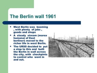 The Berlin wall 1961
   West Berlin was booming
    , with plenty of jobs ,
    goods and shops
   A steady stream (marea
    humana) of East
    berliners moved to the
    richer life in west Berlin.
   The URSS decided to put
    a stop to this and built
    the Berlin in wall across
    the city, with checkpints
    to control who went in
    and out.
 