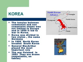 KOREA
   The tension between
    communist and non
    communist states was
    not limited to Europe
    and in 1950 it led to
    war in Korea.
   Korea was divided in
    two states , the same
    Germany
   In 1950 North Korea
    invaded South Korea
   General MacArthur
    played the most
    important role
   The war finished in
    1953 They are drawn
    (empatados, en
    tablas)
 