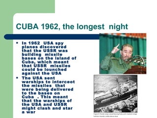 CUBA 1962, the longest night
   In 1962 USA spy
    planes discovered
    that the USSR was
    building missile
    bases on the island of
    Cuba, which meant
    that USSR missiles
    could be lounched
    against the USA
   The USA sent
    warships to interceot
    the missiles that
    were being delivered
    to the bases on
    Cuba . This meant
    that the warships of
    the USA and USSR
    might clash and star
    a war
 