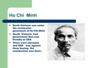 Ho Chi Minh
   North Vietnam was under
    the communist
    goverment of Ho Chi-Minh
   South Vietnam had
    government that was
    friendly to USA
   There were elections
    and USA was against
    them fearing the
    communists won them .
 