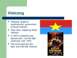 Vietcong

   Vietcong fought to
    overthrow the government
    of South Vietnam
   They were helped by North
    Vietnam
   In 1973 a ceasefire was
    agreed upon , but the fight
    continued until 1975.
   The conmunist won the
    fight and USA left Vietnam
 