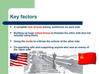 Key factors
   A complete lack of trust among politicians on each side

   Building up huge armed forces to threaten the other side (but not
    actually using them)

   Using the media to criticize the actions of the other side

   Co-operating with and supporting anyone who was an enemy of
    the ‘other side’
 