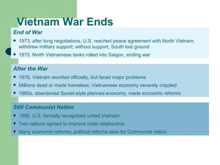 Vietnam War Ends
End of War
   1973, after long negotiations, U.S. reached peace agreement with North Vietnam,
    withdrew military support; without support, South lost ground
   1975, North Vietnamese tanks rolled into Saigon, ending war

After the War
   1976, Vietnam reunited officially, but faced major problems
   Millions dead or made homeless; Vietnamese economy severely crippled
   1980s, abandoned Soviet-style planned economy, made economic reforms

Still Communist Nation
   1995, U.S. formally recognized united Vietnam
   Two nations agreed to improve trade relationship
   Many economic reforms; political reforms slow for Communist nation
 
