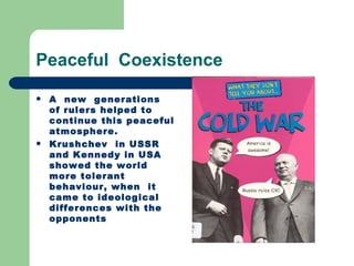 Peaceful Coexistence
   A new generations
    of rulers helped to
    continue this peaceful
    atmosphere.
   Krushchev in USSR
    and Kennedy in USA
    showed the world
    more tolerant
    behaviour, when it
    came to ideological
    differences with the
    opponents
 