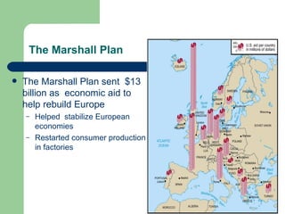 The Marshall Plan

   The Marshall Plan sent $13
    billion as economic aid to
    help rebuild Europe
    –   Helped stabilize European
        economies
    –   Restarted consumer production
        in factories
 