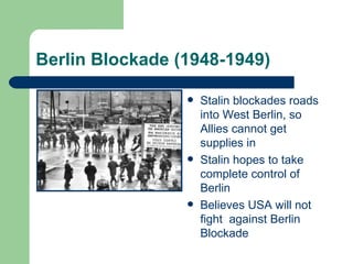 Berlin Blockade (1948-1949)

                    Stalin blockades roads
                     into West Berlin, so
                     Allies cannot get
                     supplies in
                    Stalin hopes to take
                     complete control of
                     Berlin
                    Believes USA will not
                     fight against Berlin
                     Blockade
 