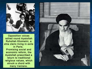 Opposition voices
rallied round Ayatollah
Ruhollah Khomeini, a
shia cleric living in exile
in Paris.
Promising social and
economic reform, the
Ayatollah prescribed a
return to traditional
religious values, which
struck a chord with
many Iranians.
Exiled Ruhollah Khomeini speaks out forcefully
against the Shah and his American backers.
 