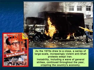 As the 1970s drew to a close, a series of large-scale, increasingly violent
anti-Shah protests swept Iran.
Instability, including a wave of general strikes, continued throughout the
year, crippling the country's economy.
 