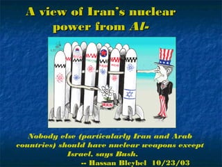 A view of Iran’s nuclearA view of Iran’s nuclear
power frompower from Al-Al-
JazeerahJazeerah
Nobody else (particularly Iran and Arab
countries) should have nuclear weapons except
Israel, says Bush.
-- Hassan Bleybel 10/23/03
 