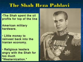 •The Shah spent the oil
profits for top of the line
American military
hardware.
• Little money to
reinvest back into the
Iranian economy.
• Religious leaders
angry with the Shah for
too much
“Westernization.”
The Shah Reza PahlaviThe Shah Reza Pahlavi
 