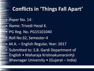 Conflicts in ‘Things Fall Apart’
• Paper No. 14:
• Name: Trivedi Hezal K.
• PG Reg. No. PG15101040
• Roll No:32, Semester-4
• M.A. – English Regular, Year: 2017
• Submitted to: S.B. Gardi Department of
English • Maharaja Krishnakumarsinhji
Bhavnagar University • (Gujarat – India)
 