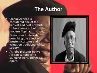 The Author
• Chinua Achebe is
considered one of the
earliest and best novelists
to have come out of
modern Nigeria.
• Famous for his Novels
describing the effect of
Western customs and
values on traditional African
society.
• Achebe presents native
African culture in his
stunning work, Things Fall
Apart.
 