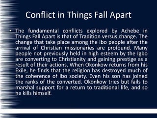Conflict in Things Fall Apart
• The fundamental conflicts explored by Achebe in
Things Fall Apart is that of Tradition versus change. The
change that take place among the Ibo people after the
arrival of Christian missionaries are profound. Many
people not previously held in high esteem by the Igbo
are converting to Christianity and gaining prestige as a
result of their actions. When Okonkow returns from his
Exile, he finds that the religion has destroyed much of
the coherence of Ibo society. Even his son has joined
the ranks of the converted. Okonkow tries but fails to
marshal support for a return to traditional life, and so
he kills himself.
 