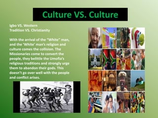 Culture VS. Culture
Igbo VS. Western
Tradition VS. Christianity
With the arrival of the “White” man,
and the ‘White’ man’s religion and
culture comes the collision. The
Missionaries come to convert the
people, they belittle the Umofia’s
religious traditions and strongly urge
them to abandon their gods. This
doesn’t go over well with the people
and conflict arises.
 