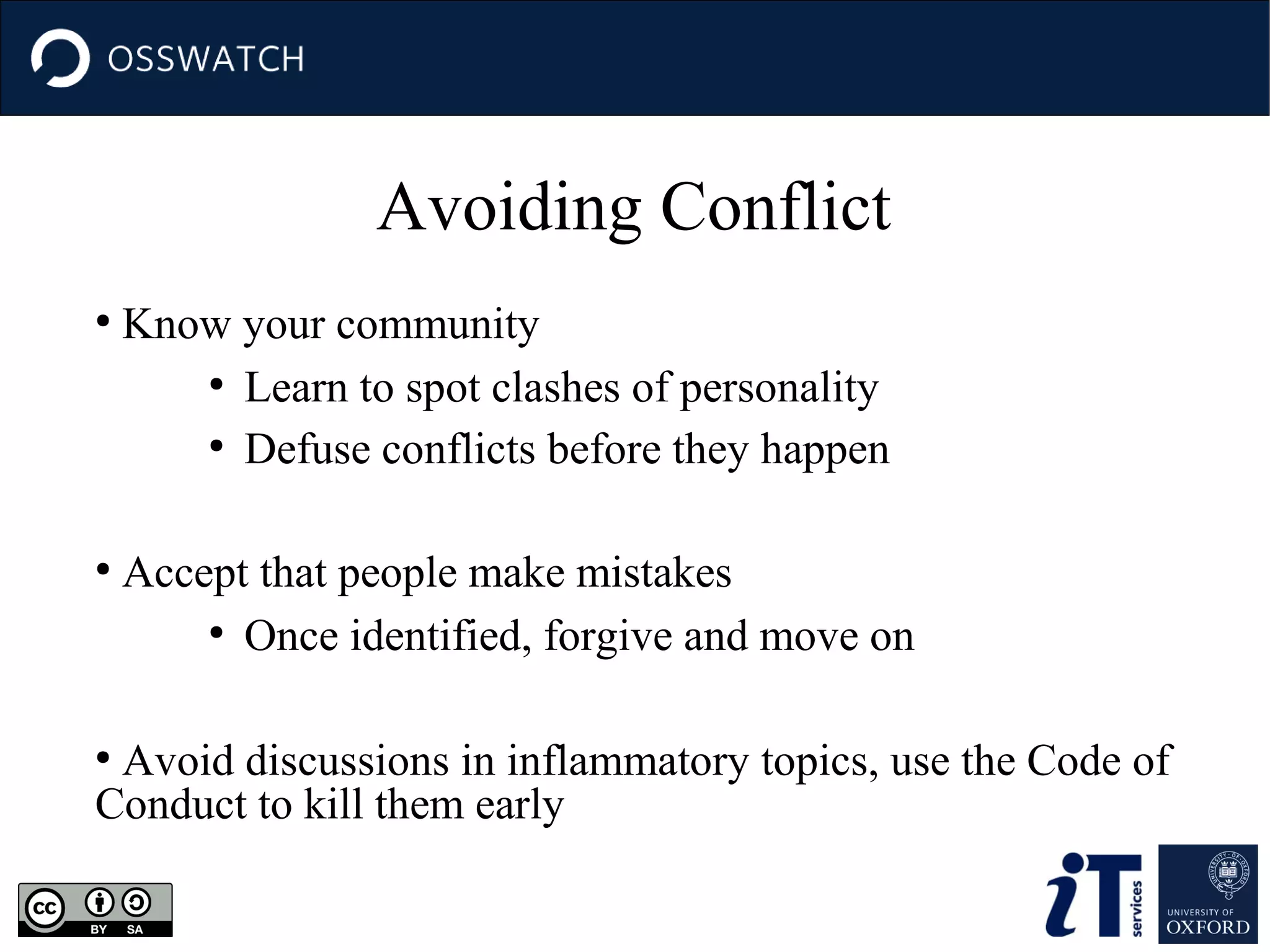 Avoiding Conflict
●

●

Know your community
●
Learn to spot clashes of personality
●
Defuse conflicts before they happen
Accept that people make mistakes
●
Once identified, forgive and move on

Avoid discussions in inflammatory topics, use the Code of
Conduct to kill them early
●

 
