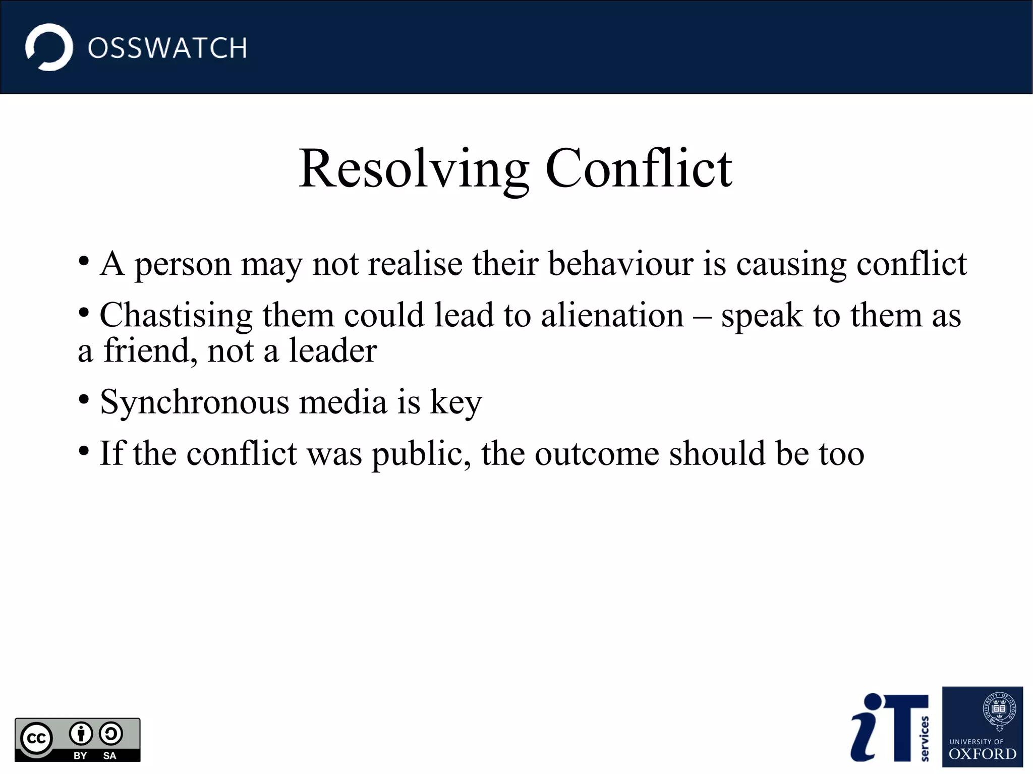 Resolving Conflict
A person may not realise their behaviour is causing conflict
●
Chastising them could lead to alienation – speak to them as
a friend, not a leader
●
Synchronous media is key
●
If the conflict was public, the outcome should be too
●

 