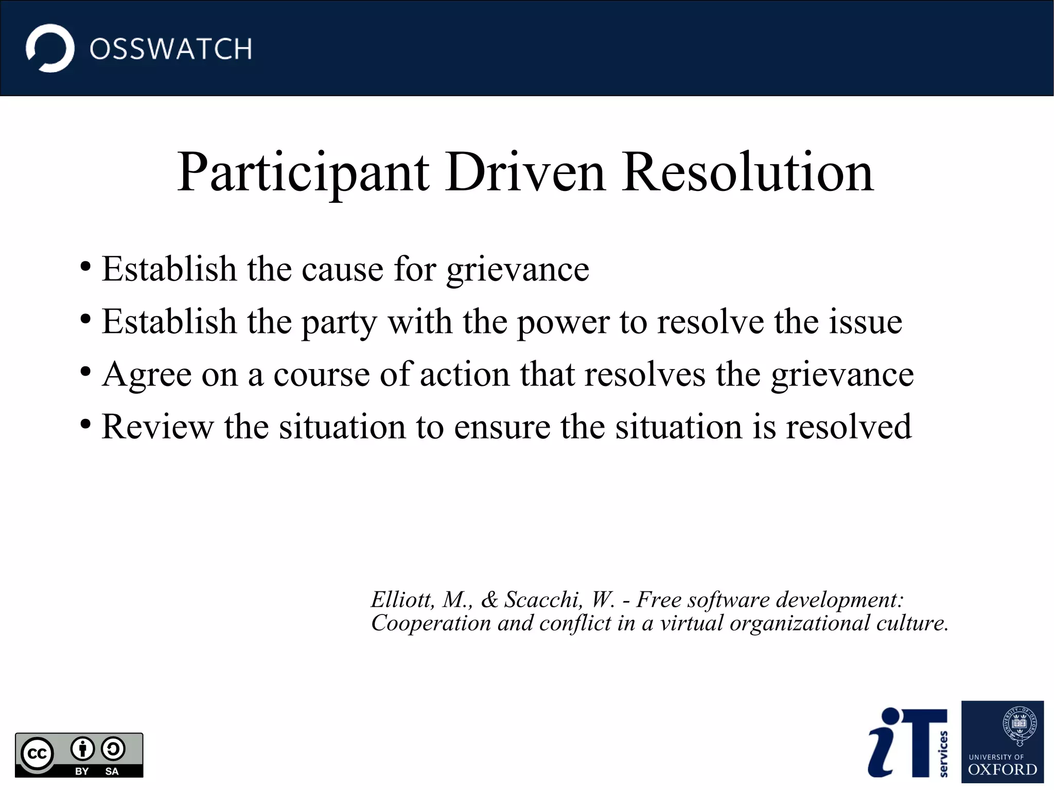 Participant Driven Resolution
Establish the cause for grievance
●
Establish the party with the power to resolve the issue
●
Agree on a course of action that resolves the grievance
●
Review the situation to ensure the situation is resolved
●

Elliott, M., & Scacchi, W. - Free software development:
Cooperation and conflict in a virtual organizational culture.

 