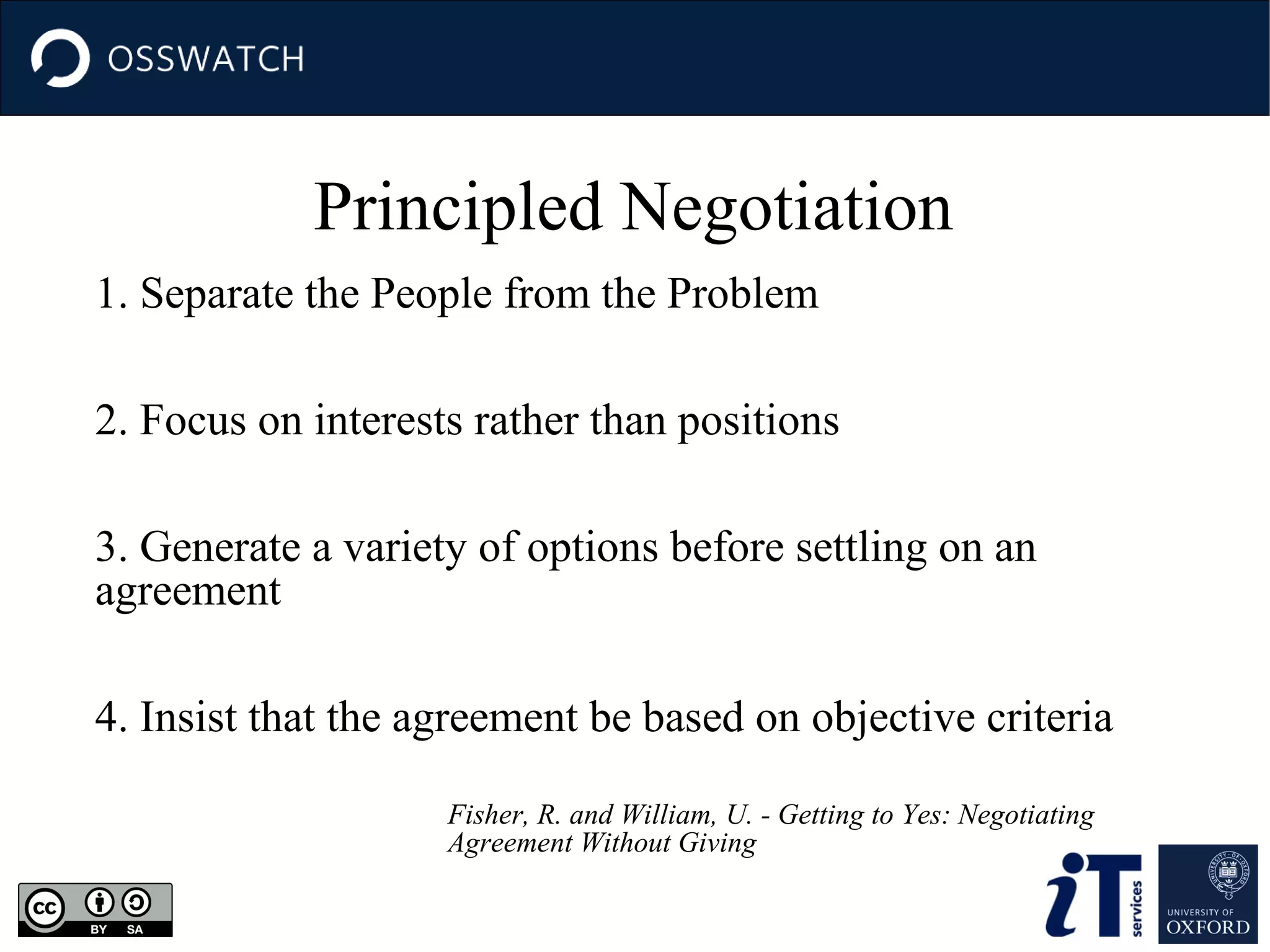 Principled Negotiation
1. Separate the People from the Problem
2. Focus on interests rather than positions
3. Generate a variety of options before settling on an
agreement
4. Insist that the agreement be based on objective criteria
Fisher, R. and William, U. - Getting to Yes: Negotiating
Agreement Without Giving

 