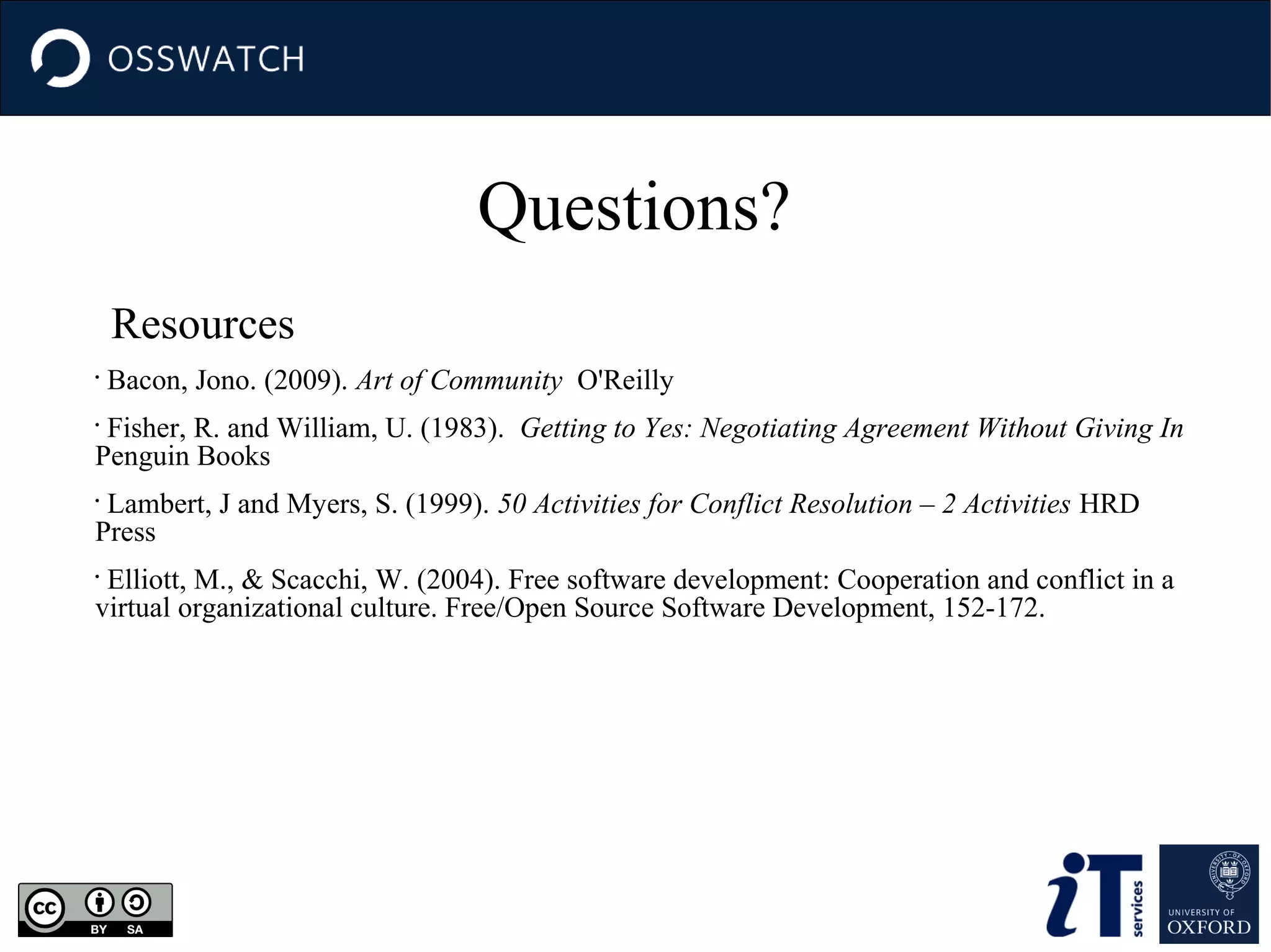 Questions?
Resources
•

Bacon, Jono. (2009). Art of Community O'Reilly

Fisher, R. and William, U. (1983). Getting to Yes: Negotiating Agreement Without Giving In
Penguin Books
•

Lambert, J and Myers, S. (1999). 50 Activities for Conflict Resolution – 2 Activities HRD
Press
•

Elliott, M., & Scacchi, W. (2004). Free software development: Cooperation and conflict in a
virtual organizational culture. Free/Open Source Software Development, 152-172.
•

 