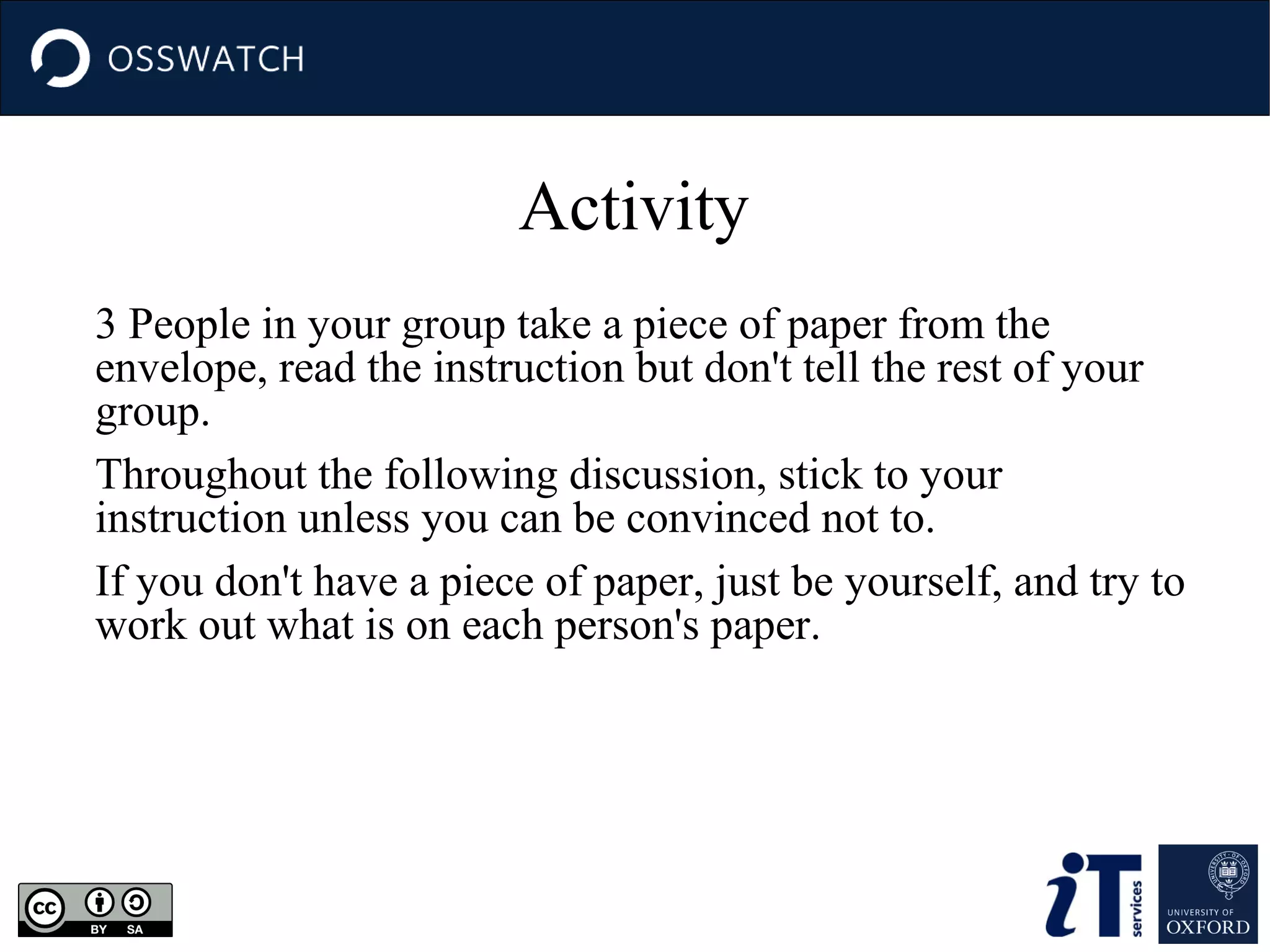 Activity
3 People in your group take a piece of paper from the
envelope, read the instruction but don't tell the rest of your
group.
Throughout the following discussion, stick to your
instruction unless you can be convinced not to.
If you don't have a piece of paper, just be yourself, and try to
work out what is on each person's paper.

 
