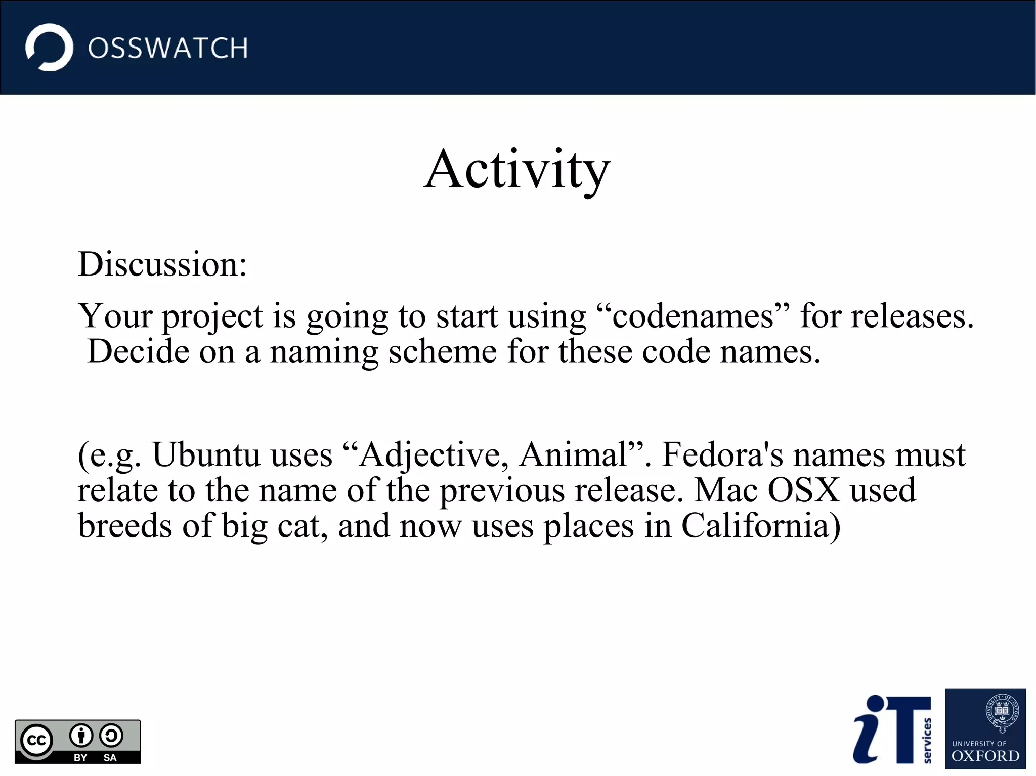 Activity
Discussion:
Your project is going to start using “codenames” for releases.
Decide on a naming scheme for these code names.
(e.g. Ubuntu uses “Adjective, Animal”. Fedora's names must
relate to the name of the previous release. Mac OSX used
breeds of big cat, and now uses places in California)

 