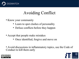 Avoiding Conflict
●

●

Know your community
●
Learn to spot clashes of personality
●
Defuse conflicts before they happen
Accept that people make mistakes
●
Once identified, forgive and move on

Avoid discussions in inflammatory topics, use the Code of
Conduct to kill them early
●

 